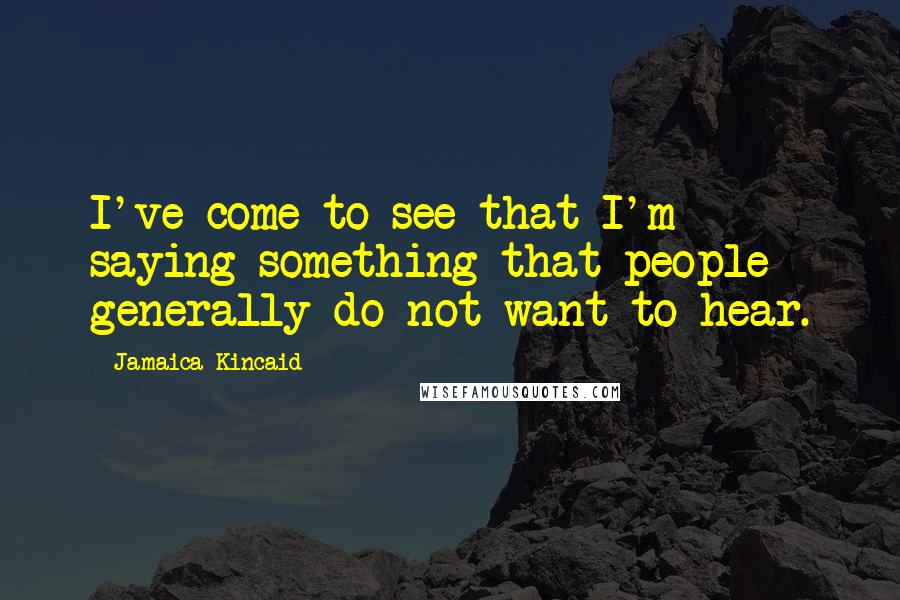 Jamaica Kincaid Quotes: I've come to see that I'm saying something that people generally do not want to hear.