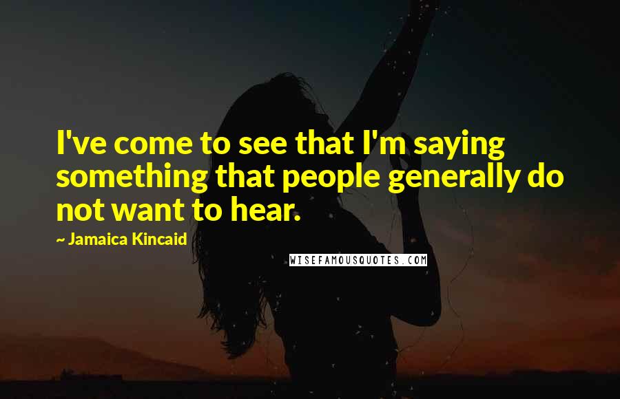 Jamaica Kincaid Quotes: I've come to see that I'm saying something that people generally do not want to hear.