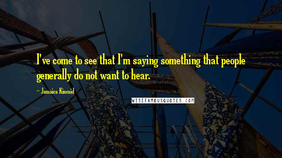 Jamaica Kincaid Quotes: I've come to see that I'm saying something that people generally do not want to hear.