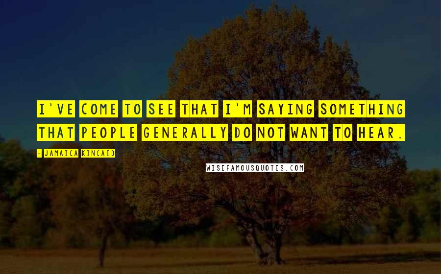 Jamaica Kincaid Quotes: I've come to see that I'm saying something that people generally do not want to hear.