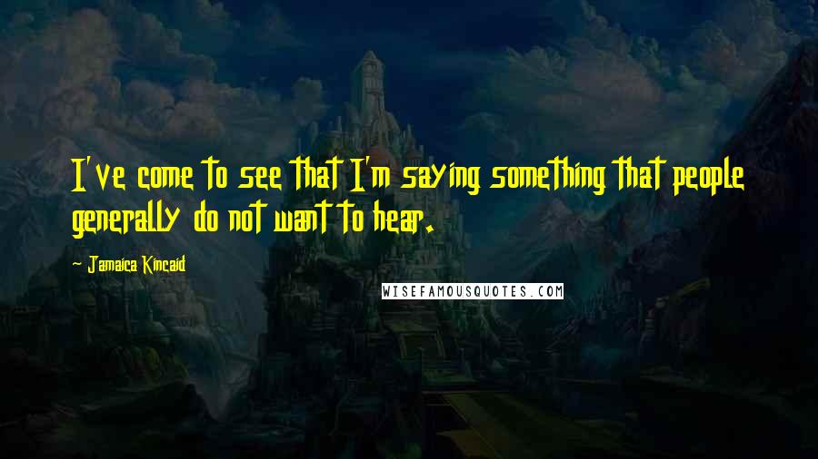 Jamaica Kincaid Quotes: I've come to see that I'm saying something that people generally do not want to hear.