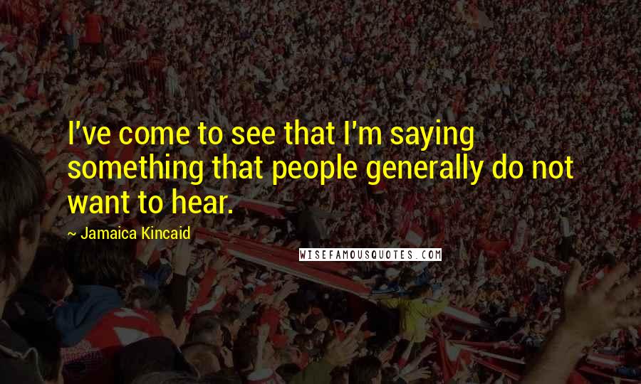 Jamaica Kincaid Quotes: I've come to see that I'm saying something that people generally do not want to hear.