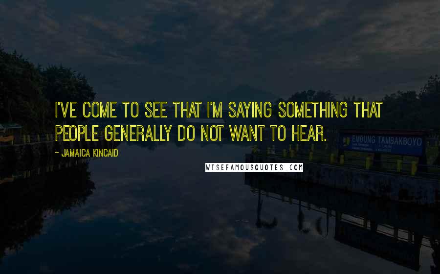 Jamaica Kincaid Quotes: I've come to see that I'm saying something that people generally do not want to hear.