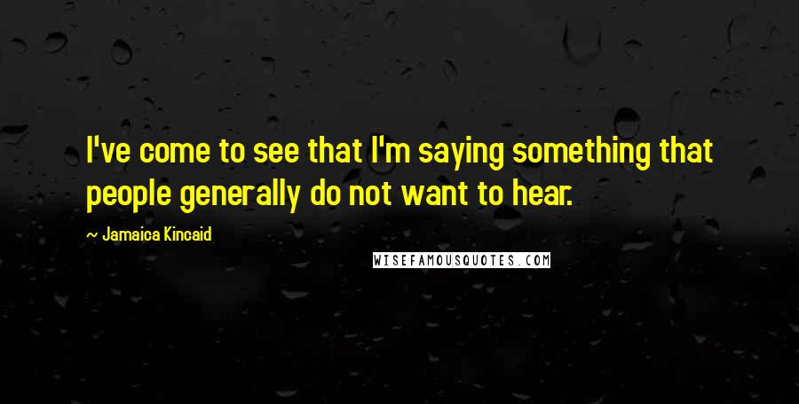 Jamaica Kincaid Quotes: I've come to see that I'm saying something that people generally do not want to hear.