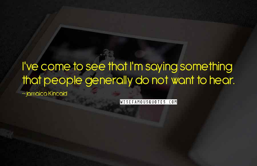 Jamaica Kincaid Quotes: I've come to see that I'm saying something that people generally do not want to hear.