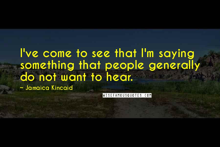 Jamaica Kincaid Quotes: I've come to see that I'm saying something that people generally do not want to hear.