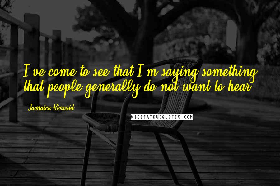 Jamaica Kincaid Quotes: I've come to see that I'm saying something that people generally do not want to hear.