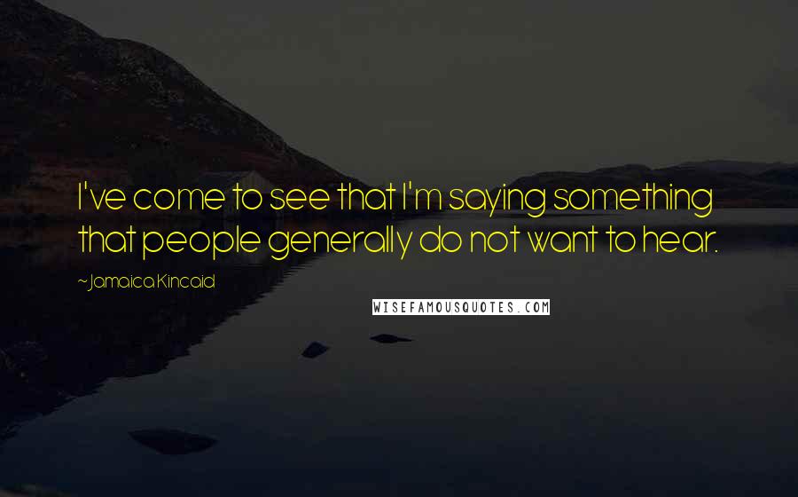 Jamaica Kincaid Quotes: I've come to see that I'm saying something that people generally do not want to hear.