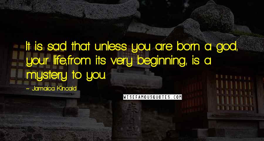 Jamaica Kincaid Quotes: It is sad that unless you are born a god, your life,from its very beginning, is a mystery to you.