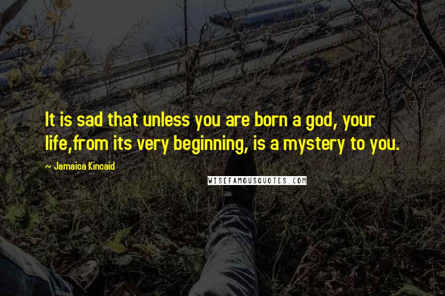 Jamaica Kincaid Quotes: It is sad that unless you are born a god, your life,from its very beginning, is a mystery to you.