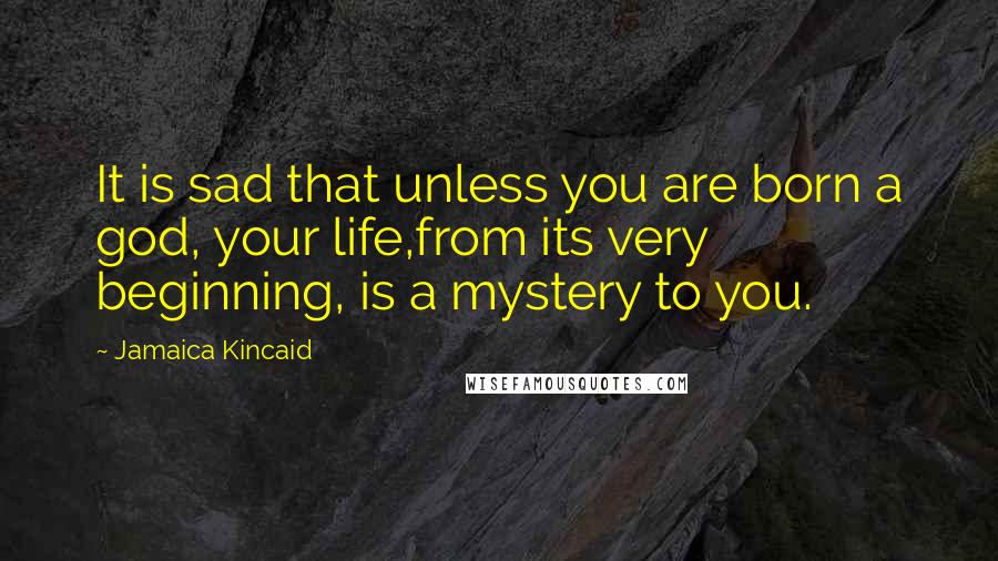 Jamaica Kincaid Quotes: It is sad that unless you are born a god, your life,from its very beginning, is a mystery to you.