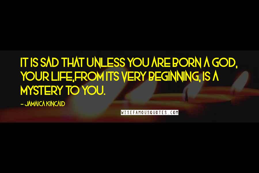 Jamaica Kincaid Quotes: It is sad that unless you are born a god, your life,from its very beginning, is a mystery to you.