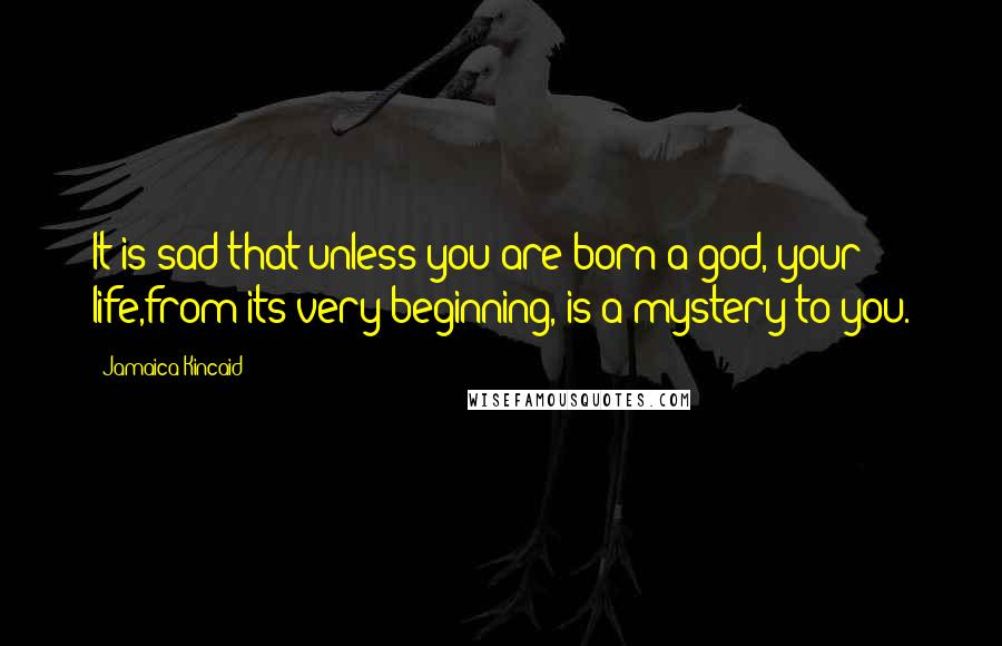 Jamaica Kincaid Quotes: It is sad that unless you are born a god, your life,from its very beginning, is a mystery to you.