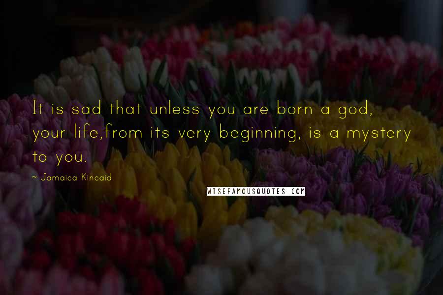 Jamaica Kincaid Quotes: It is sad that unless you are born a god, your life,from its very beginning, is a mystery to you.