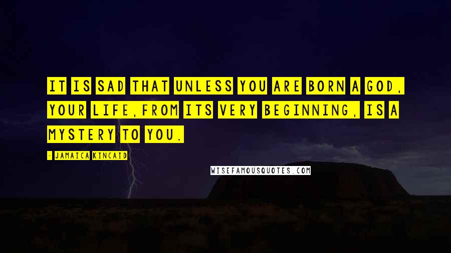 Jamaica Kincaid Quotes: It is sad that unless you are born a god, your life,from its very beginning, is a mystery to you.