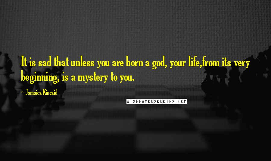 Jamaica Kincaid Quotes: It is sad that unless you are born a god, your life,from its very beginning, is a mystery to you.