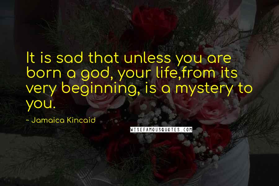 Jamaica Kincaid Quotes: It is sad that unless you are born a god, your life,from its very beginning, is a mystery to you.