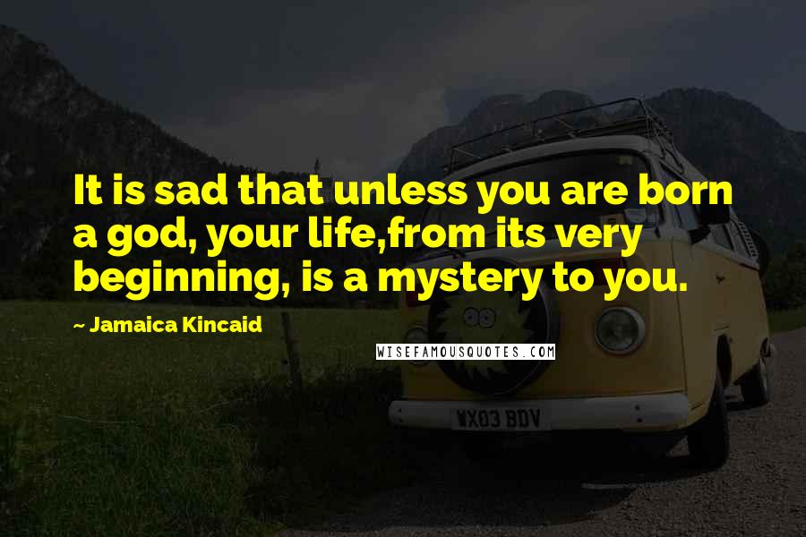 Jamaica Kincaid Quotes: It is sad that unless you are born a god, your life,from its very beginning, is a mystery to you.