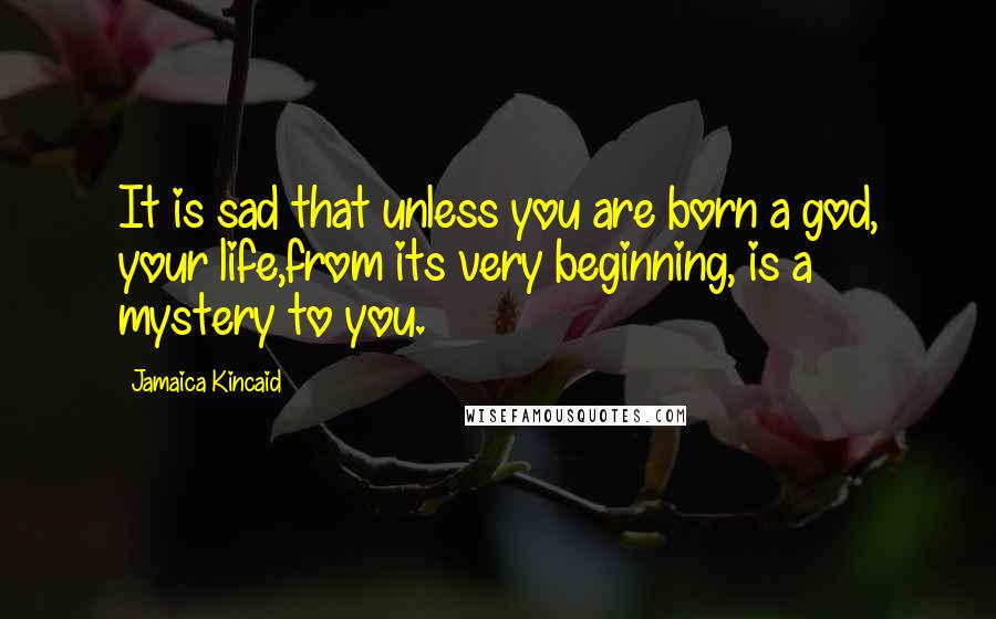 Jamaica Kincaid Quotes: It is sad that unless you are born a god, your life,from its very beginning, is a mystery to you.