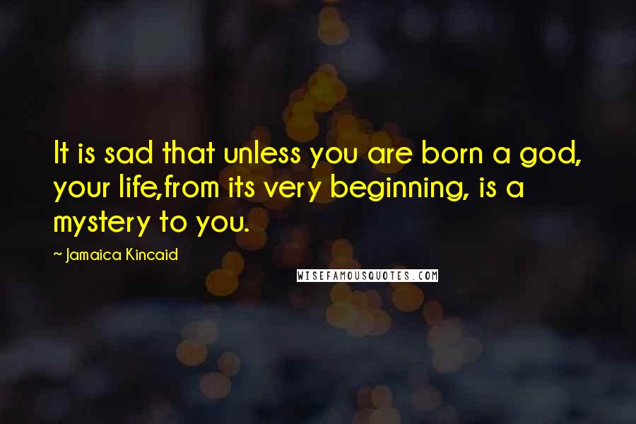 Jamaica Kincaid Quotes: It is sad that unless you are born a god, your life,from its very beginning, is a mystery to you.