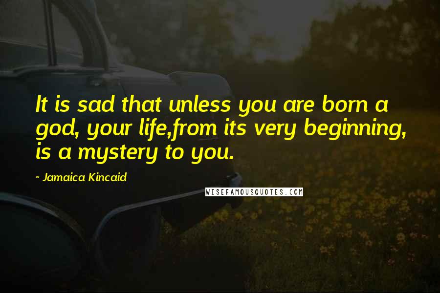 Jamaica Kincaid Quotes: It is sad that unless you are born a god, your life,from its very beginning, is a mystery to you.