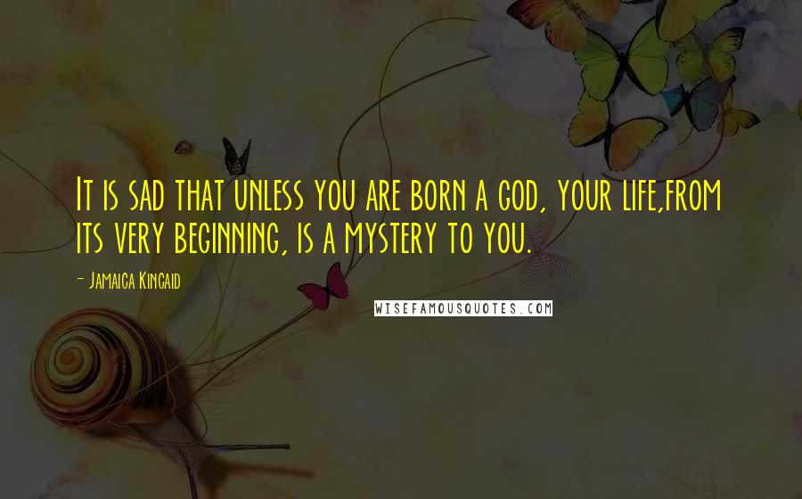 Jamaica Kincaid Quotes: It is sad that unless you are born a god, your life,from its very beginning, is a mystery to you.