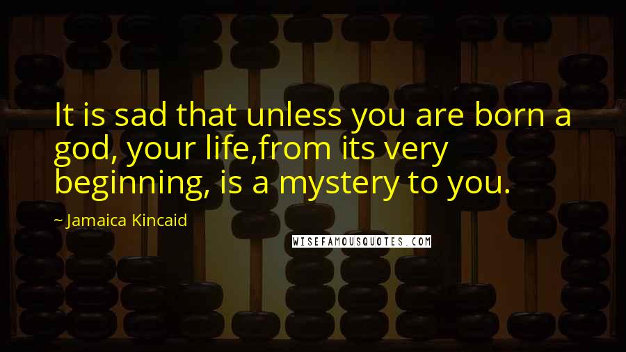 Jamaica Kincaid Quotes: It is sad that unless you are born a god, your life,from its very beginning, is a mystery to you.