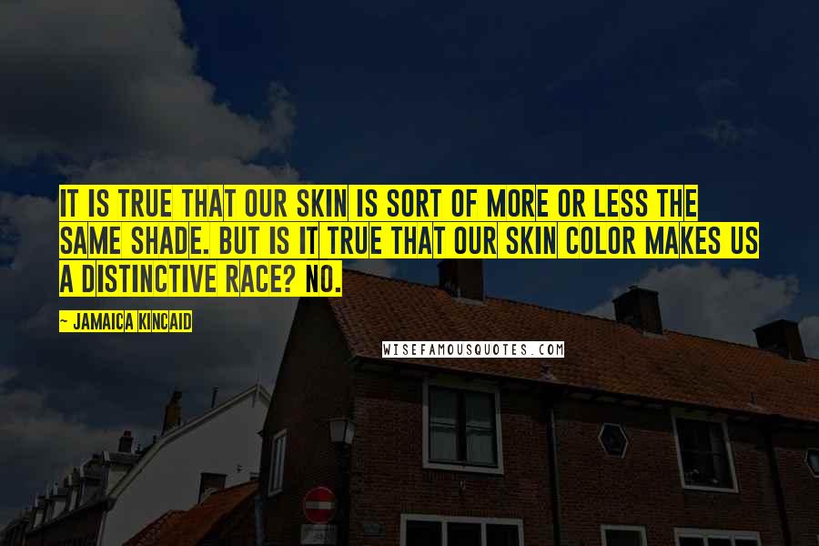 Jamaica Kincaid Quotes: It is true that our skin is sort of more or less the same shade. But is it true that our skin color makes us a distinctive race? No.