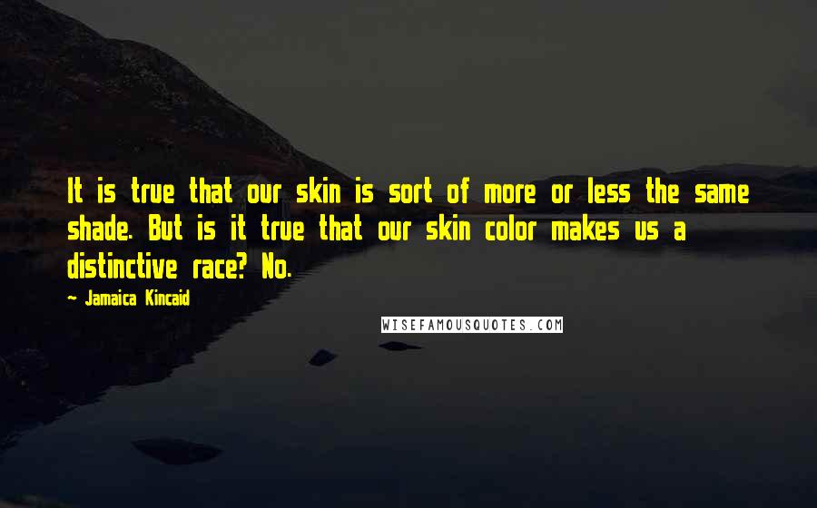 Jamaica Kincaid Quotes: It is true that our skin is sort of more or less the same shade. But is it true that our skin color makes us a distinctive race? No.