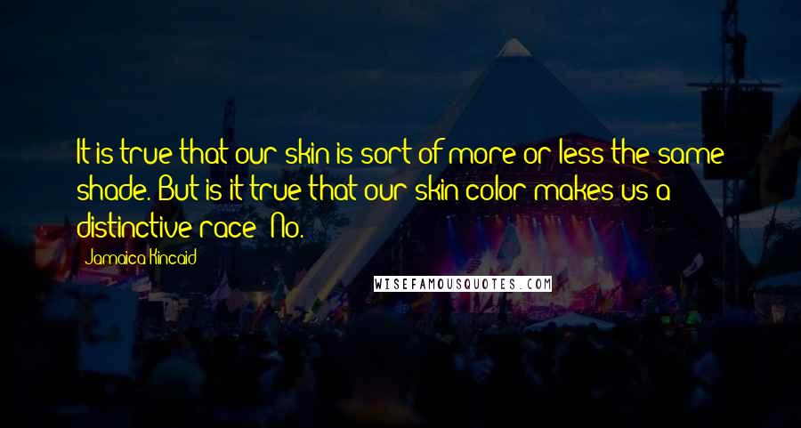 Jamaica Kincaid Quotes: It is true that our skin is sort of more or less the same shade. But is it true that our skin color makes us a distinctive race? No.