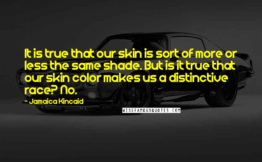 Jamaica Kincaid Quotes: It is true that our skin is sort of more or less the same shade. But is it true that our skin color makes us a distinctive race? No.