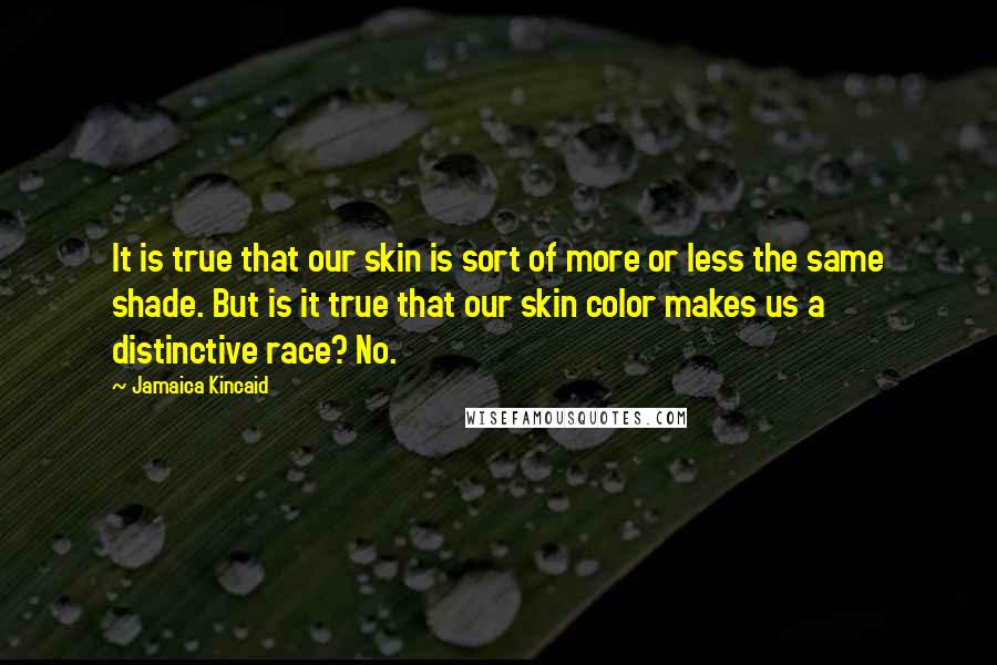 Jamaica Kincaid Quotes: It is true that our skin is sort of more or less the same shade. But is it true that our skin color makes us a distinctive race? No.