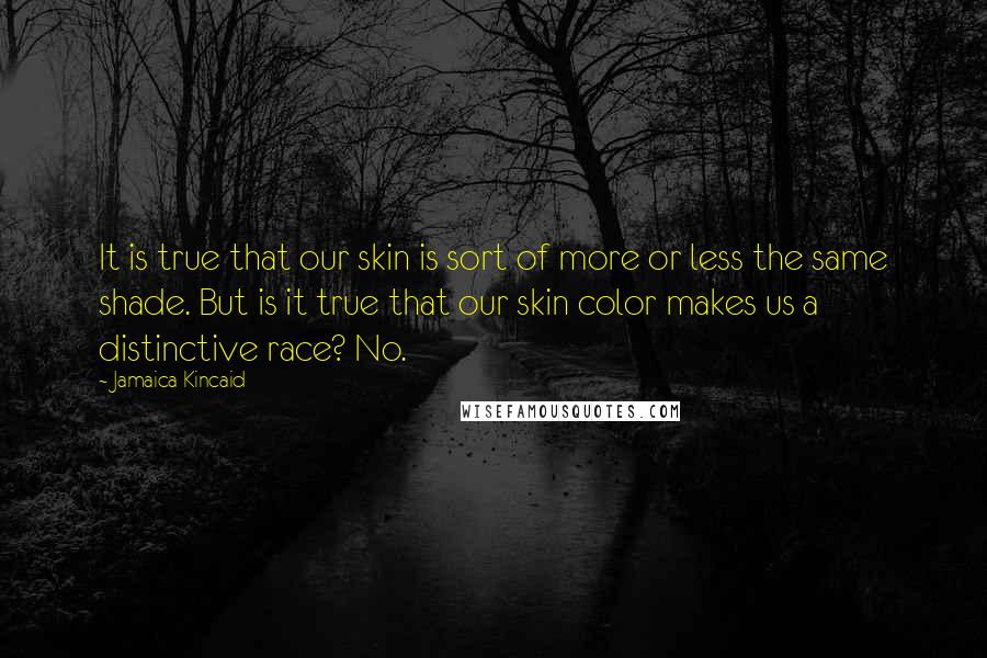 Jamaica Kincaid Quotes: It is true that our skin is sort of more or less the same shade. But is it true that our skin color makes us a distinctive race? No.