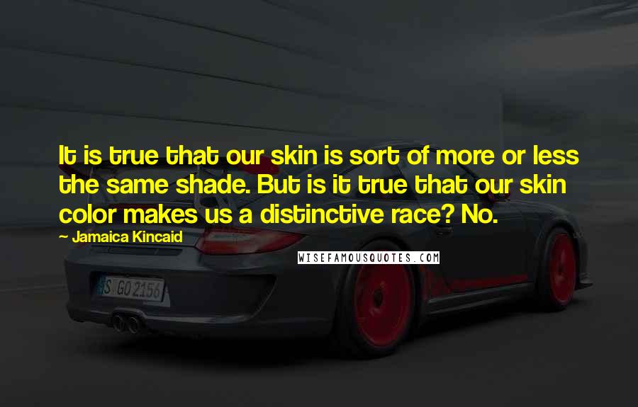 Jamaica Kincaid Quotes: It is true that our skin is sort of more or less the same shade. But is it true that our skin color makes us a distinctive race? No.