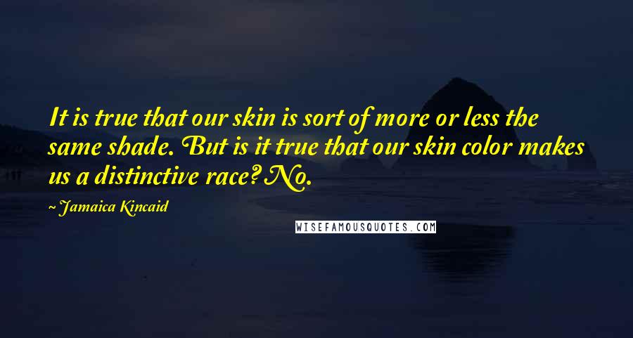 Jamaica Kincaid Quotes: It is true that our skin is sort of more or less the same shade. But is it true that our skin color makes us a distinctive race? No.