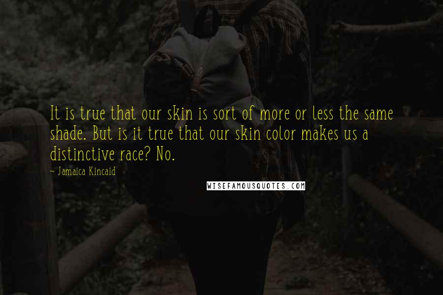 Jamaica Kincaid Quotes: It is true that our skin is sort of more or less the same shade. But is it true that our skin color makes us a distinctive race? No.