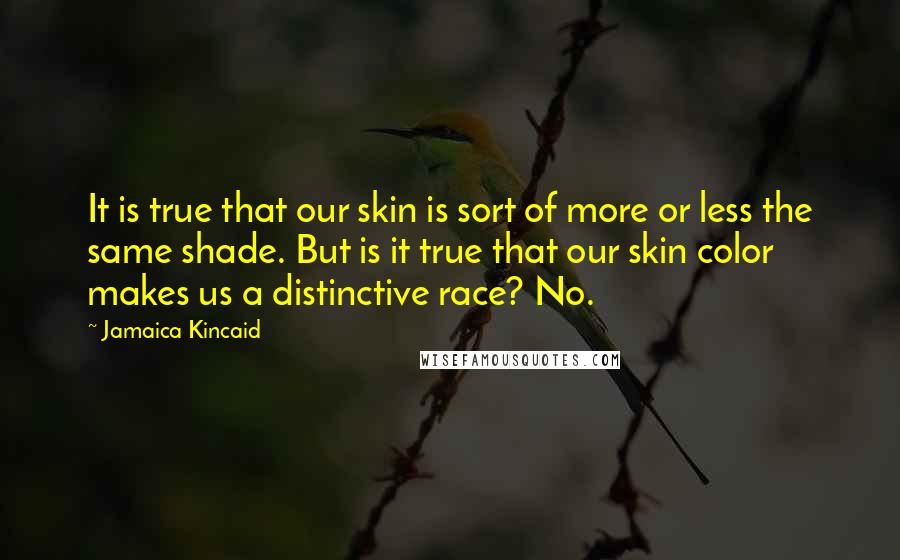 Jamaica Kincaid Quotes: It is true that our skin is sort of more or less the same shade. But is it true that our skin color makes us a distinctive race? No.