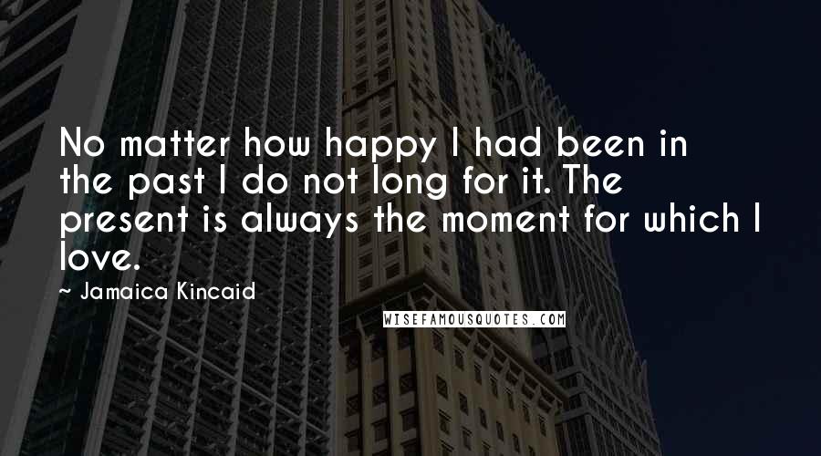 Jamaica Kincaid Quotes: No matter how happy I had been in the past I do not long for it. The present is always the moment for which I love.