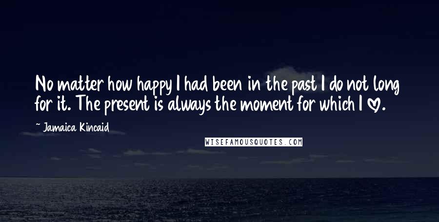 Jamaica Kincaid Quotes: No matter how happy I had been in the past I do not long for it. The present is always the moment for which I love.