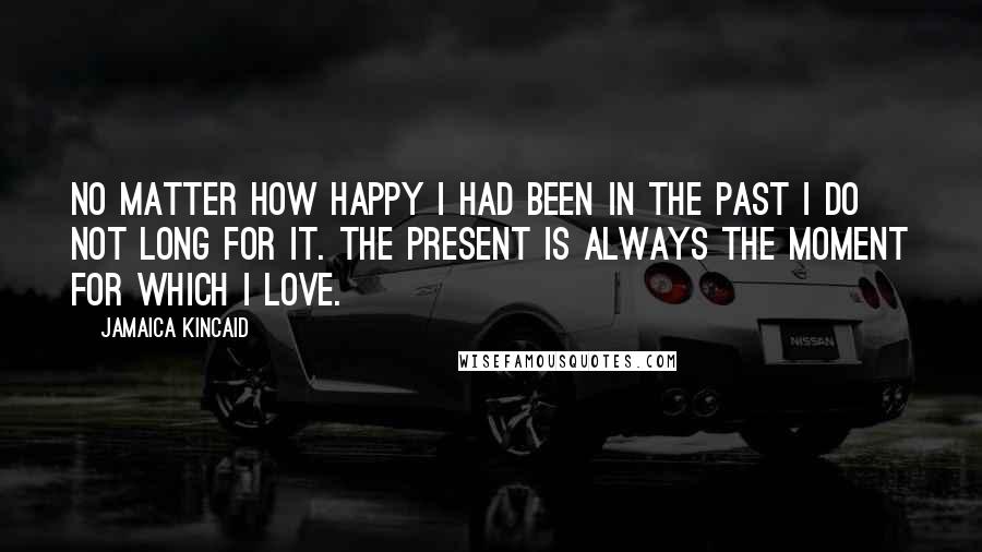 Jamaica Kincaid Quotes: No matter how happy I had been in the past I do not long for it. The present is always the moment for which I love.