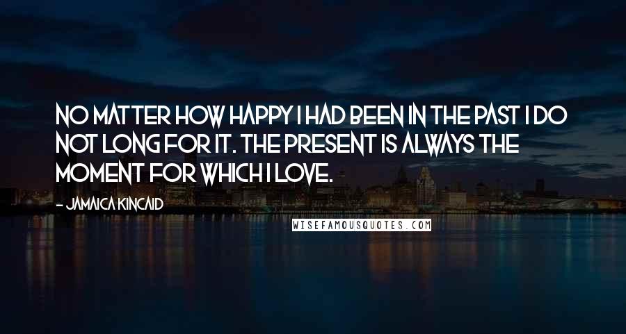 Jamaica Kincaid Quotes: No matter how happy I had been in the past I do not long for it. The present is always the moment for which I love.