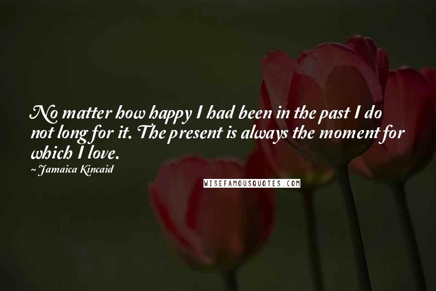 Jamaica Kincaid Quotes: No matter how happy I had been in the past I do not long for it. The present is always the moment for which I love.