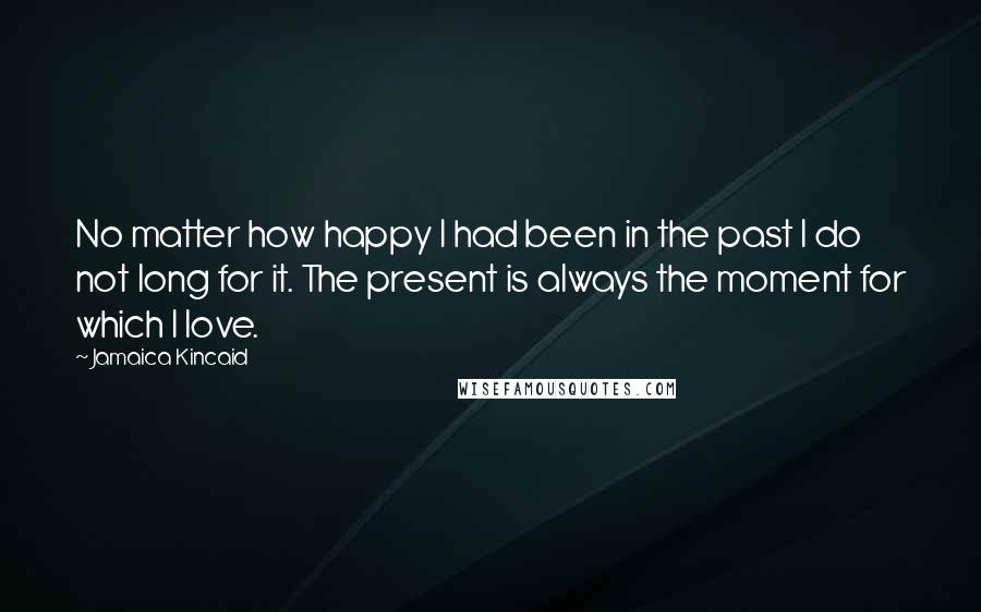 Jamaica Kincaid Quotes: No matter how happy I had been in the past I do not long for it. The present is always the moment for which I love.