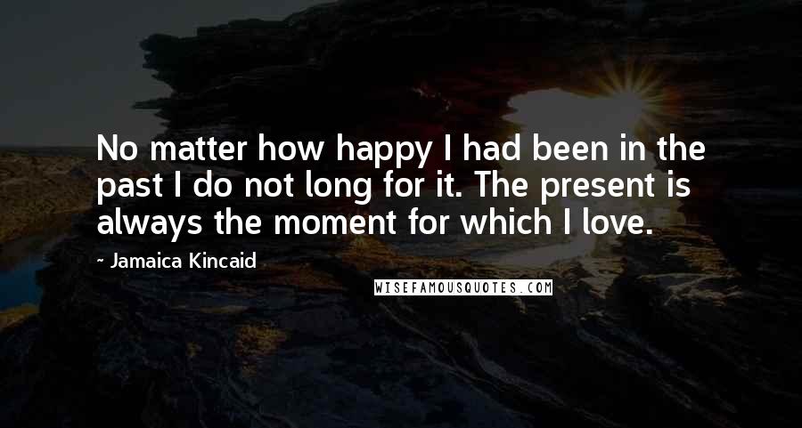 Jamaica Kincaid Quotes: No matter how happy I had been in the past I do not long for it. The present is always the moment for which I love.