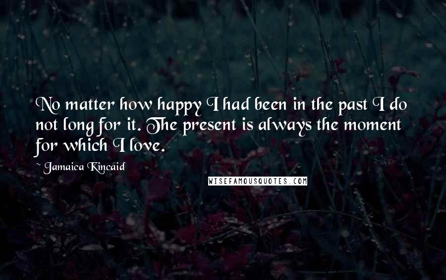 Jamaica Kincaid Quotes: No matter how happy I had been in the past I do not long for it. The present is always the moment for which I love.