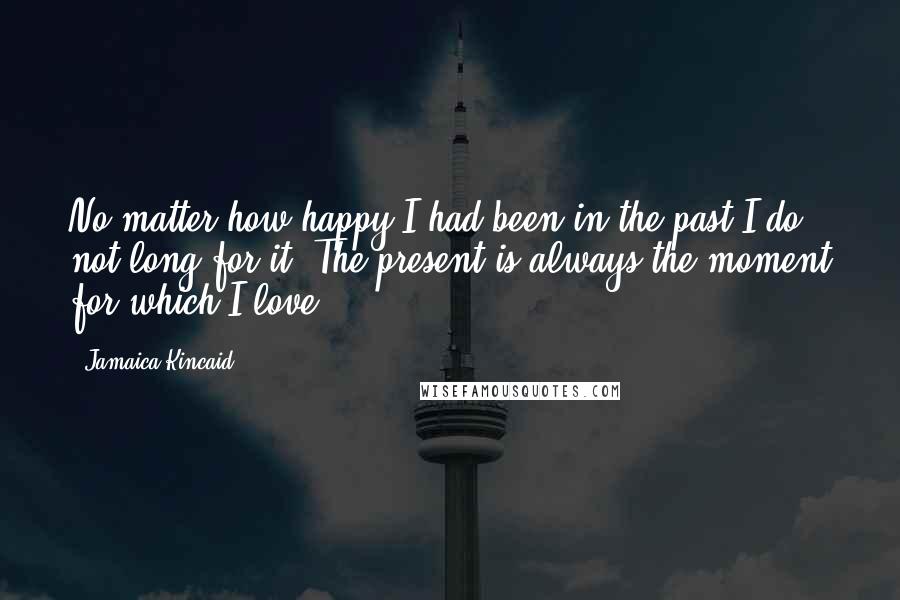 Jamaica Kincaid Quotes: No matter how happy I had been in the past I do not long for it. The present is always the moment for which I love.