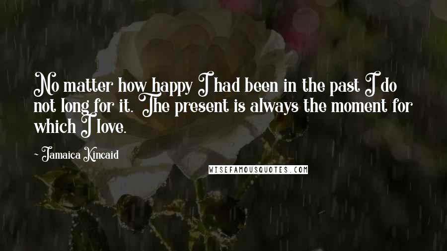 Jamaica Kincaid Quotes: No matter how happy I had been in the past I do not long for it. The present is always the moment for which I love.