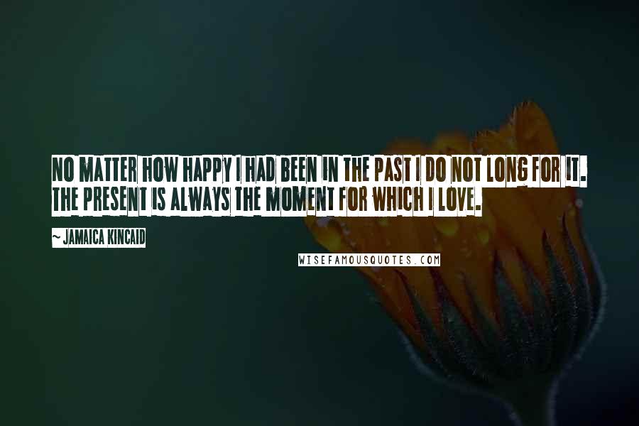 Jamaica Kincaid Quotes: No matter how happy I had been in the past I do not long for it. The present is always the moment for which I love.