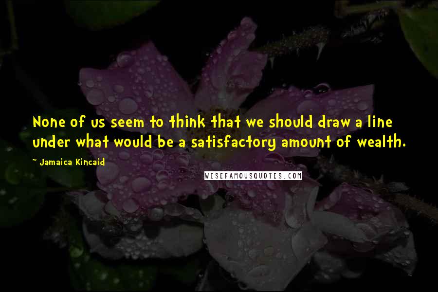 Jamaica Kincaid Quotes: None of us seem to think that we should draw a line under what would be a satisfactory amount of wealth.