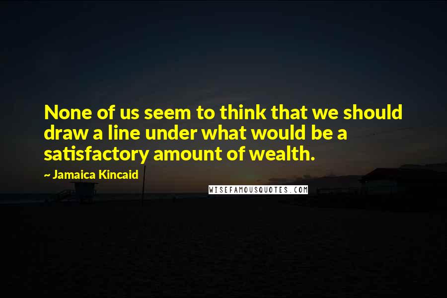 Jamaica Kincaid Quotes: None of us seem to think that we should draw a line under what would be a satisfactory amount of wealth.